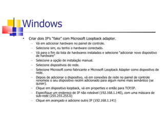 Windows Criar dois IP’s “fake” com Microsoft Loopback adapter. Vá em adicionar hardware no painel de controle. Selecione sim, eu tenho o hardware conectado. Vá para o fim da lista de hardwares instalados e selecione “adicionar novo dispositivo de hardware” Selecione a opção de instalação manual. Selecione dispositivos de rede. Selecione Microsoft como fabricante e Microsoft Loopback Adapter como dispositivo de rede. Depois de adicionar o dispositivo, vá em conexões de rede no painel de controle renomeie o seu dispositivo recém adicionado para algum nome mais semântico (se quiser). Clique em dispositivo loopback, vá em properties e então para TCP/IP. Especifique um endereço de IP não roteável (192.168.1.140), com uma máscara de sub-rede (255.255.255.0) Clique em avançado e adicione outro IP (192.168.1.141) 