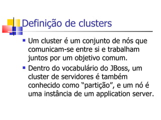 Definição de clusters Um cluster é um conjunto de nós que comunicam-se entre si e trabalham juntos por um objetivo comum. Dentro do vocabulário do JBoss, um cluster de servidores é também conhecido como “partição”, e um nó é uma instância de um application server. 