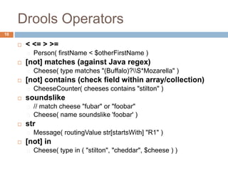 Drools Operators
10
 < <= > >=
Person( firstName < $otherFirstName )
 [not] matches (against Java regex)
Cheese( type matches "(Buffalo)?S*Mozarella" )
 [not] contains (check field within array/collection)
CheeseCounter( cheeses contains "stilton" )
 soundslike
// match cheese "fubar" or "foobar"
Cheese( name soundslike 'foobar' )
 str
Message( routingValue str[startsWith] "R1" )
 [not] in
Cheese( type in ( "stilton", "cheddar", $cheese ) )
 