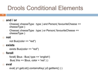 Drools Conditional Elements
11
 and / or
Cheese( cheeseType : type ) and Person( favouriteCheese ==
cheeseType )
Cheese( cheeseType : type ) or Person( favouriteCheese ==
cheeseType )
 not
not Bus(color == "red")
 exists
exists Bus(color == "red")
 forall
forall( $bus : Bus( type == 'english')
Bus( this == $bus, color = 'red' ) )
 eval
eval( p1.getList().containsKey( p2.getItem() ) )
 