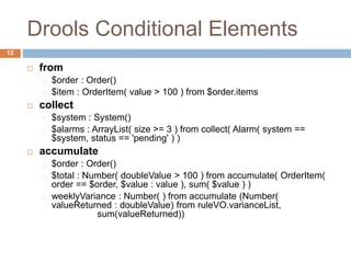 Drools Conditional Elements
12
 from
$order : Order()
$item : OrderItem( value > 100 ) from $order.items
 collect
$system : System()
$alarms : ArrayList( size >= 3 ) from collect( Alarm( system ==
$system, status == 'pending' ) )
 accumulate
$order : Order()
$total : Number( doubleValue > 100 ) from accumulate( OrderItem(
order == $order, $value : value ), sum( $value ) )
weeklyVariance : Number( ) from accumulate (Number(
valueReturned : doubleValue) from ruleVO.varianceList,
sum(valueReturned))
 