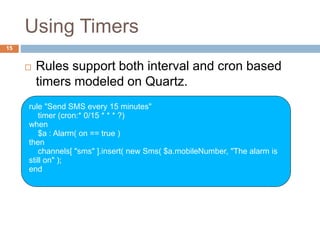 Using Timers
15
 Rules support both interval and cron based
timers modeled on Quartz.
rule "Send SMS every 15 minutes"
timer (cron:* 0/15 * * * ?)
when
$a : Alarm( on == true )
then
channels[ "sms" ].insert( new Sms( $a.mobileNumber, "The alarm is
still on" );
end
 