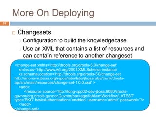 More On Deploying
16
 Changesets
Configuration to build the knowledgebase
Use an XML that contains a list of resources and
can contain reference to another changeset
(recursive changesets)<change-set xmlns='http://drools.org/drools-5.0/change-set'
xmlns:xs='http://www.w3.org/2001/XMLSchema-instance'
xs:schemaLocation='http://drools.org/drools-5.0/change-set
http://anonsvn.jboss.org/repos/labs/labs/jbossrules/trunk/drools-
api/src/main/resources/change-set-1.0.0.xsd' >
<add>
<resource source='http://fqng-app02-dev-jboss:8080/drools-
guvnor/org.drools.guvnor.Guvnor/package/fqAlarmWorkflow/LATEST'
type='PKG' basicAuthentication=‘enabled’ username=‘admin’ password=‘’/>
</add>
</change-set>
 