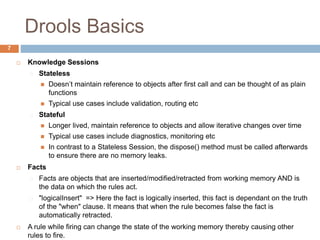 Drools Basics
7
 Knowledge Sessions
Stateless
 Doesn’t maintain reference to objects after first call and can be thought of as plain
functions
 Typical use cases include validation, routing etc
Stateful
 Longer lived, maintain reference to objects and allow iterative changes over time
 Typical use cases include diagnostics, monitoring etc
 In contrast to a Stateless Session, the dispose() method must be called afterwards
to ensure there are no memory leaks.
 Facts
Facts are objects that are inserted/modified/retracted from working memory AND is
the data on which the rules act.
"logicalInsert" => Here the fact is logically inserted, this fact is dependant on the truth
of the "when" clause. It means that when the rule becomes false the fact is
automatically retracted.
 A rule while firing can change the state of the working memory thereby causing other
rules to fire.
 