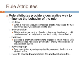 Rule Attributes
9
 Rule attributes provide a declarative way to
influence the behavior of the rule.
no-loop
 When a rule's consequence modifies a fact it may cause the rule
to activate again, causing an infinite loop.
lock-on-active
 This is a stronger version of no-loop, because the change could
now be caused not only by the rule itself but by other rules too.
Salience
 Salience is a form of priority where rules(all of whom match) with
higher salience values are given higher priority when ordered in
the Activation queue.
agenda-group
 Only rules in the agenda group that has acquired the focus are
allowed to fire.
Refer to Drools documentation for additional attributes
 