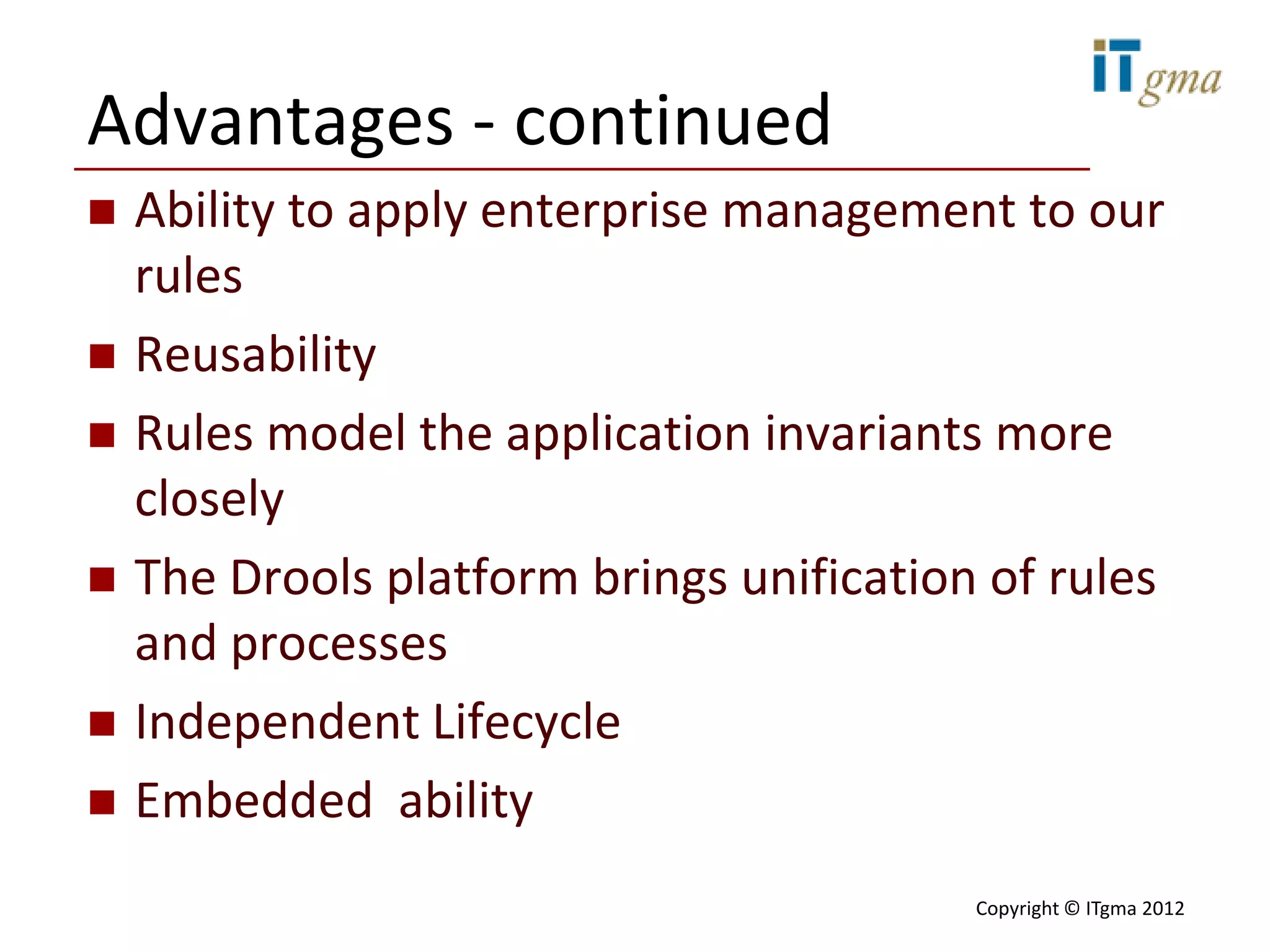 Advantages - continued
   Ability to apply enterprise management to our
    rules
   Reusability
   Rules model the application invariants more
    closely
   The Drools platform brings unification of rules
    and processes
   Independent Lifecycle
   Embedded ability
                                          Copyright © ITgma 2012
 