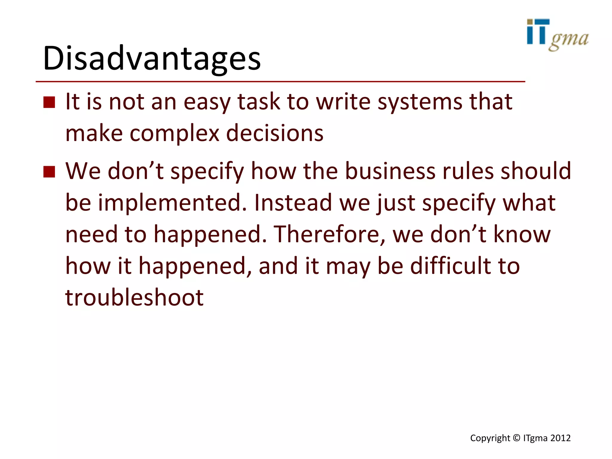 Disadvantages
   It is not an easy task to write systems that
    make complex decisions
   We don’t specify how the business rules should
    be implemented. Instead we just specify what
    need to happened. Therefore, we don’t know
    how it happened, and it may be difficult to
    troubleshoot




                                        Copyright © ITgma 2012
 