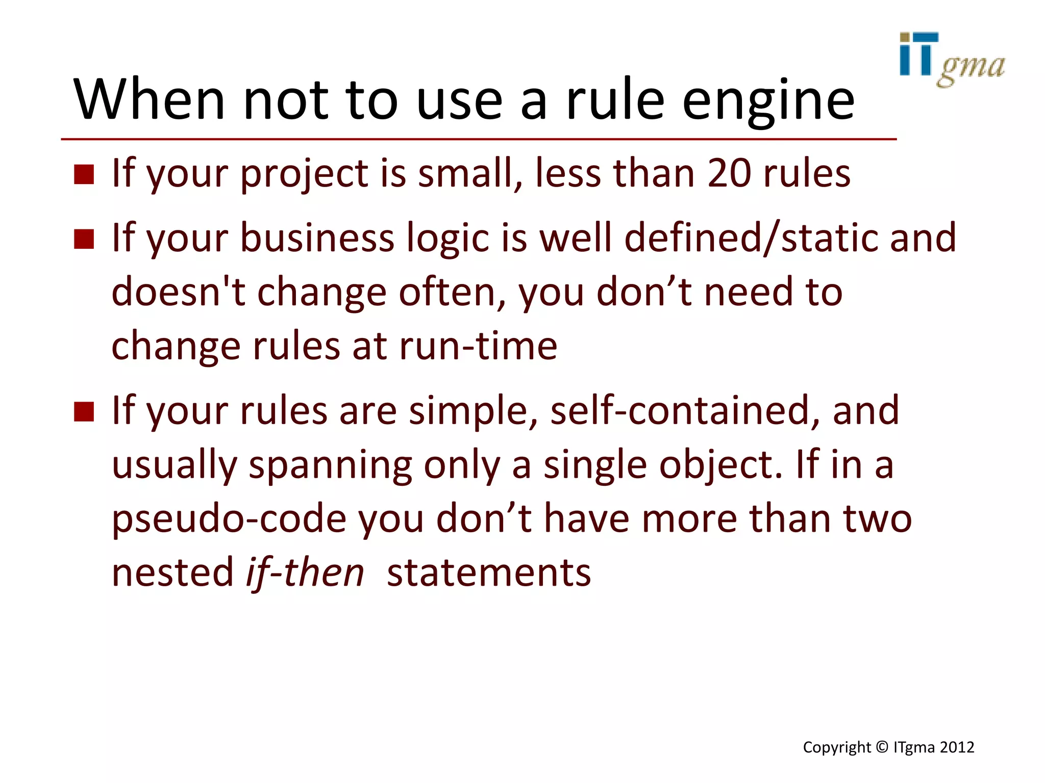 When not to use a rule engine
   If your project is small, less than 20 rules
   If your business logic is well defined/static and
    doesn't change often, you don’t need to
    change rules at run-time
   If your rules are simple, self-contained, and
    usually spanning only a single object. If in a
    pseudo-code you don’t have more than two
    nested if-then statements


                                            Copyright © ITgma 2012
 