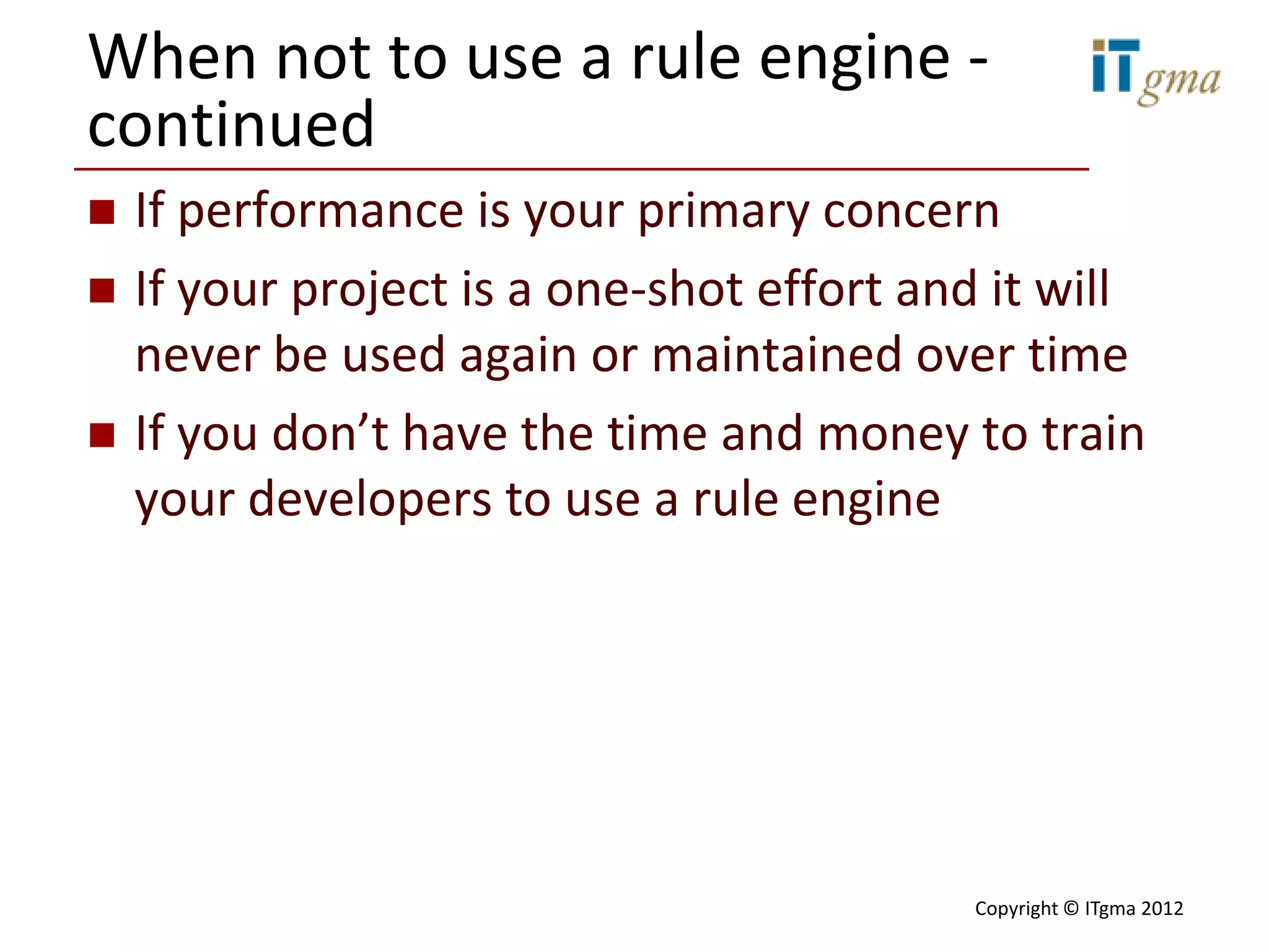 When not to use a rule engine -
continued
   If performance is your primary concern
   If your project is a one-shot effort and it will
    never be used again or maintained over time
   If you don’t have the time and money to train
    your developers to use a rule engine




                                           Copyright © ITgma 2012
 