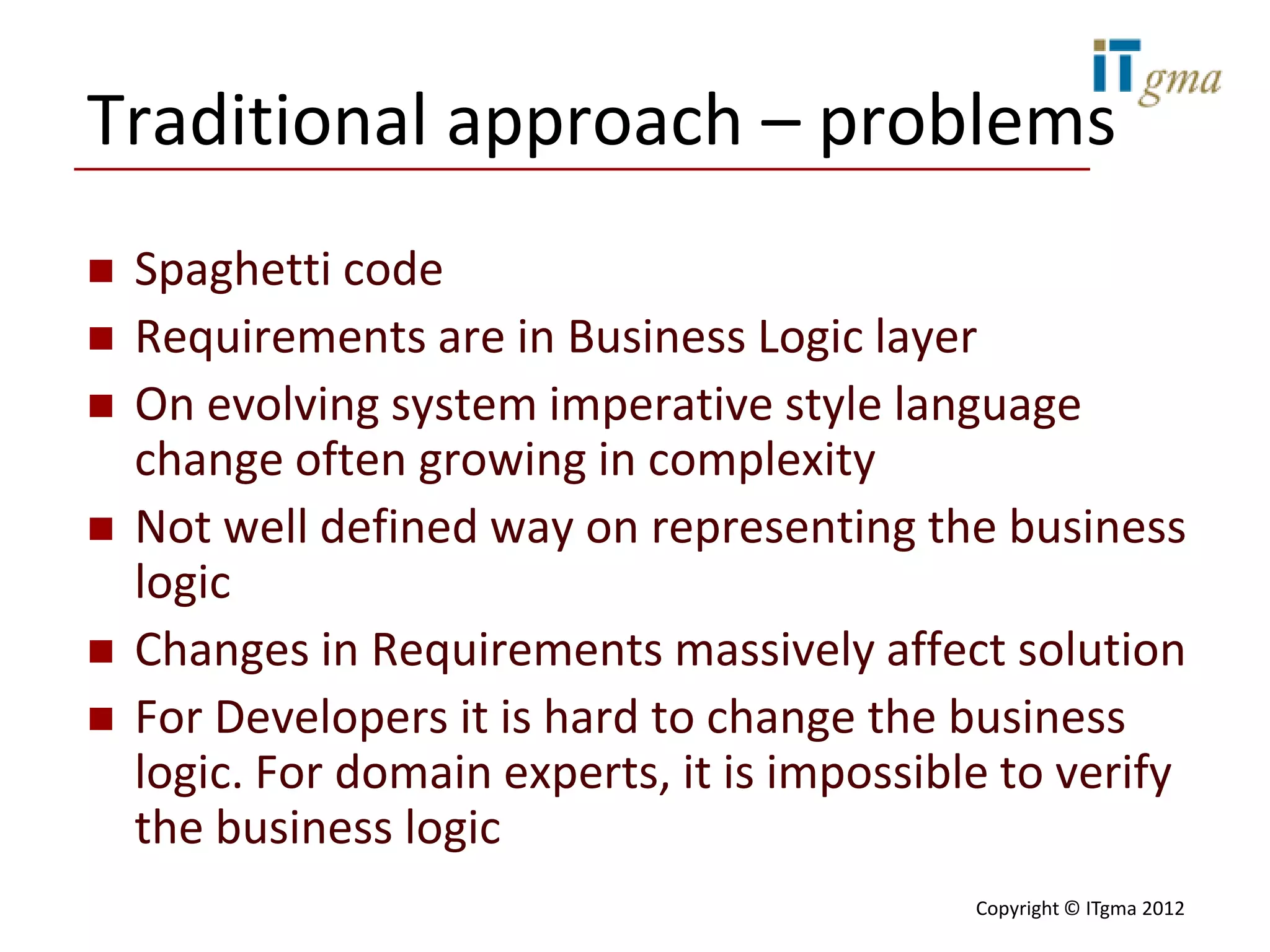Traditional approach – problems
   Spaghetti code
   Requirements are in Business Logic layer
   On evolving system imperative style language
    change often growing in complexity
   Not well defined way on representing the business
    logic
   Changes in Requirements massively affect solution
   For Developers it is hard to change the business
    logic. For domain experts, it is impossible to verify
    the business logic
                                              Copyright © ITgma 2012
 