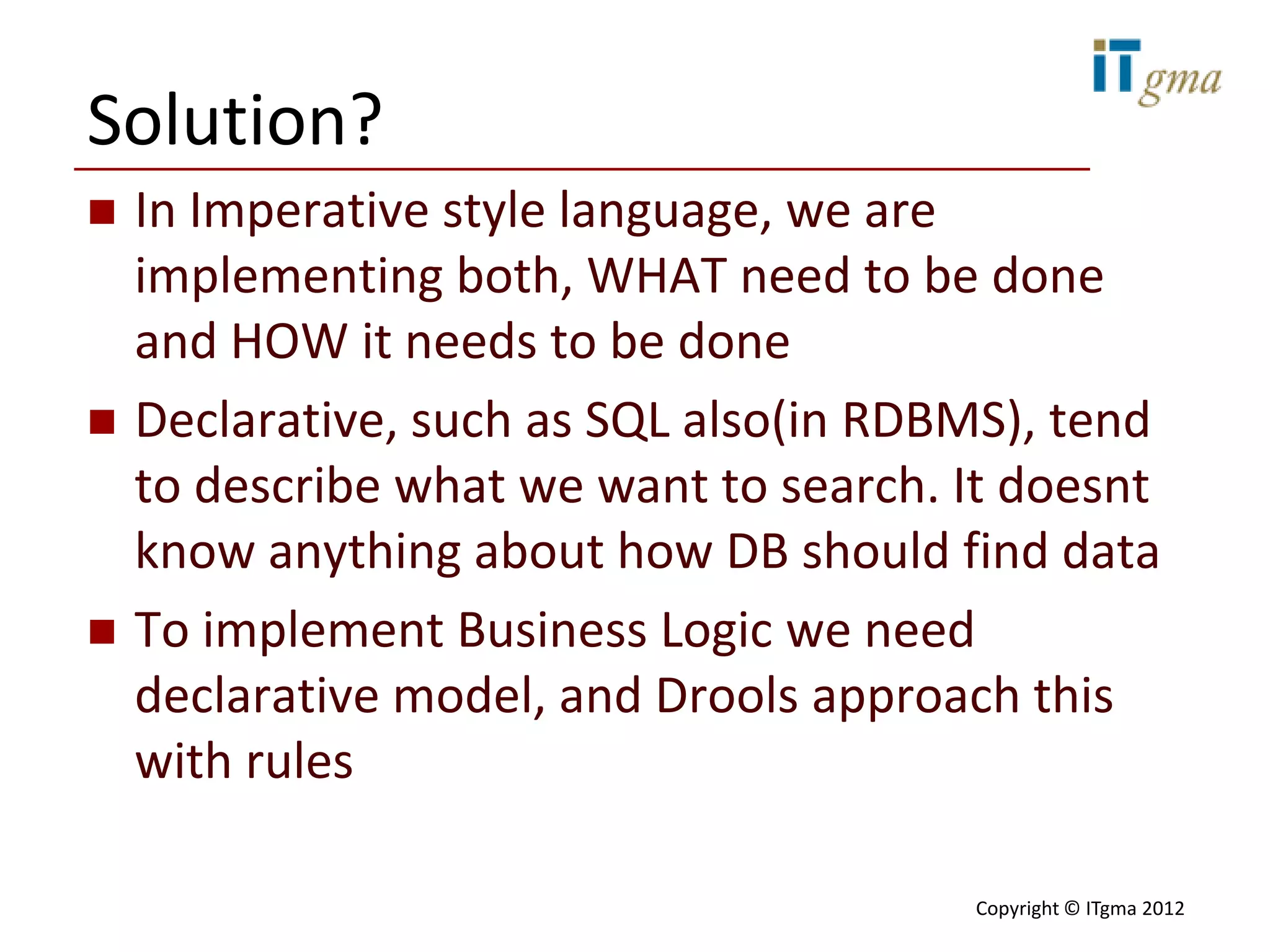 Solution?
   In Imperative style language, we are
    implementing both, WHAT need to be done
    and HOW it needs to be done
   Declarative, such as SQL also(in RDBMS), tend
    to describe what we want to search. It doesnt
    know anything about how DB should find data
   To implement Business Logic we need
    declarative model, and Drools approach this
    with rules

                                        Copyright © ITgma 2012
 