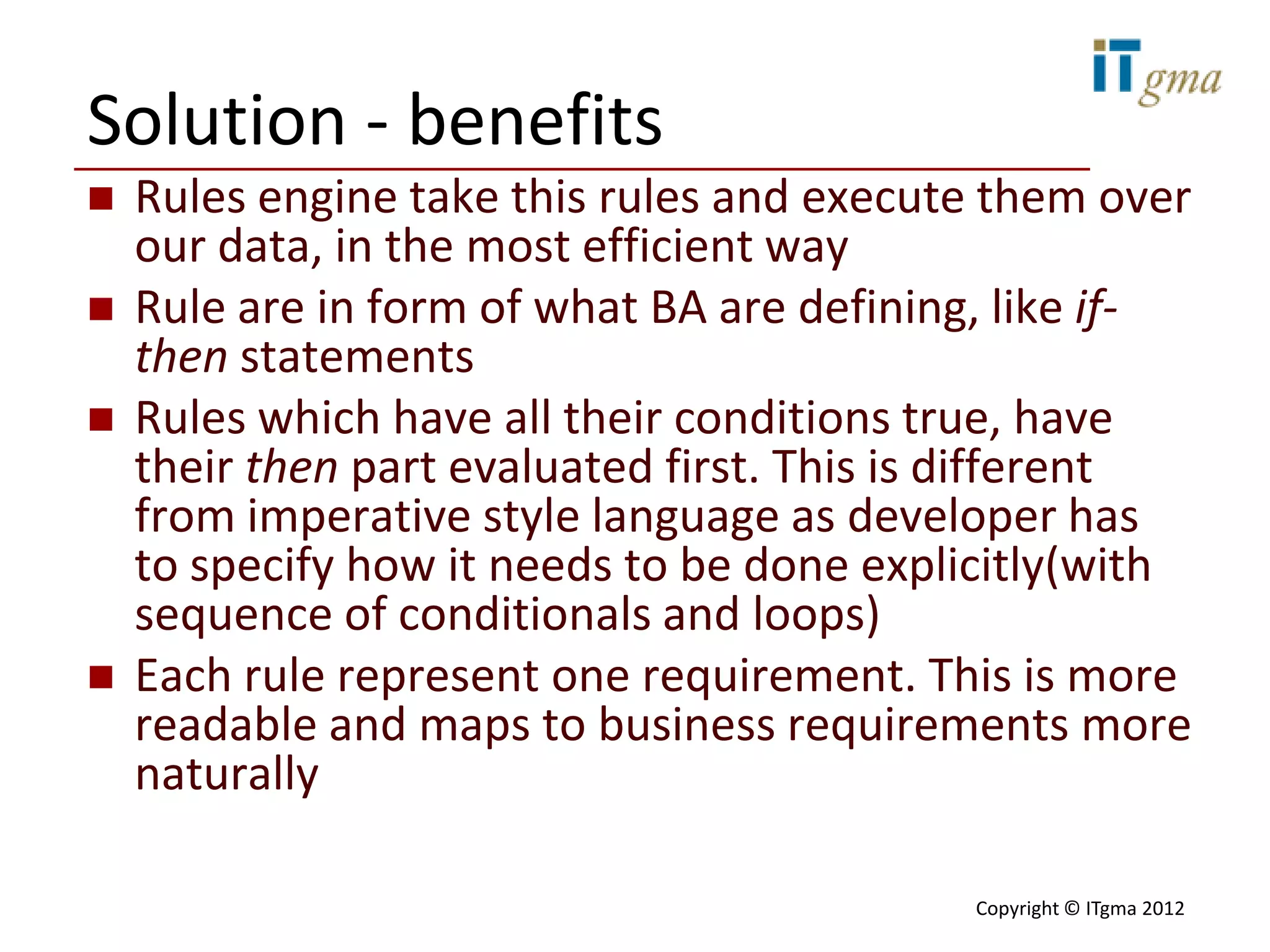 Solution - benefits
   Rules engine take this rules and execute them over
    our data, in the most efficient way
   Rule are in form of what BA are defining, like if-
    then statements
   Rules which have all their conditions true, have
    their then part evaluated first. This is different
    from imperative style language as developer has
    to specify how it needs to be done explicitly(with
    sequence of conditionals and loops)
   Each rule represent one requirement. This is more
    readable and maps to business requirements more
    naturally

                                           Copyright © ITgma 2012
 