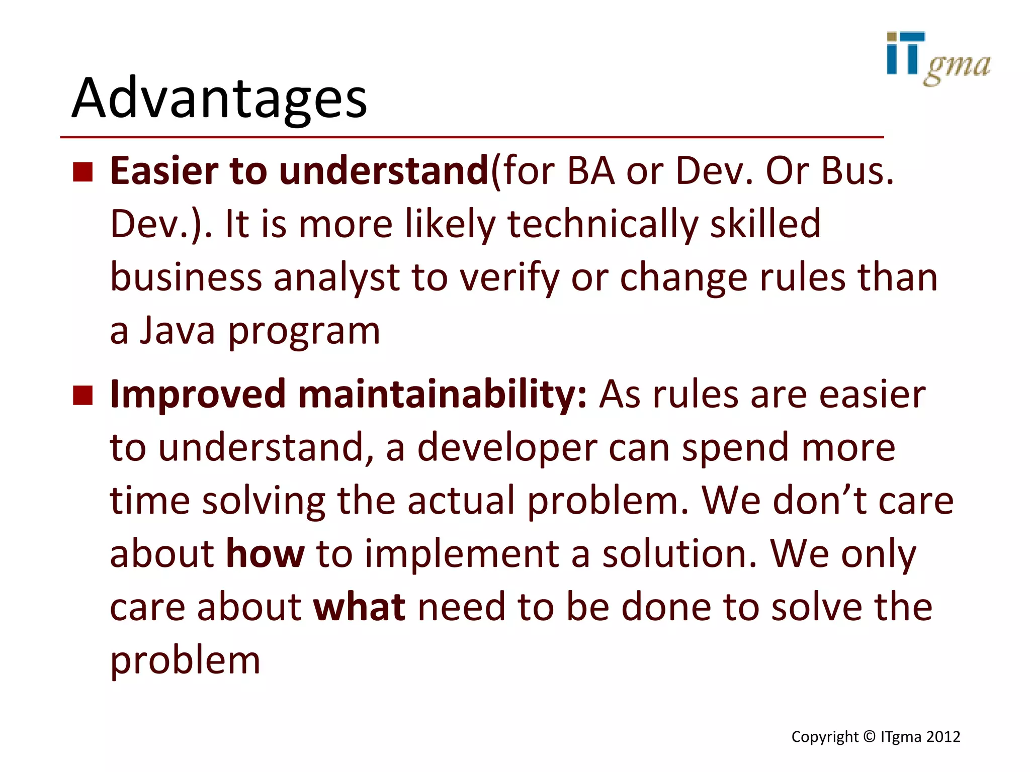 Advantages
   Easier to understand(for BA or Dev. Or Bus.
    Dev.). It is more likely technically skilled
    business analyst to verify or change rules than
    a Java program
   Improved maintainability: As rules are easier
    to understand, a developer can spend more
    time solving the actual problem. We don’t care
    about how to implement a solution. We only
    care about what need to be done to solve the
    problem
                                         Copyright © ITgma 2012
 