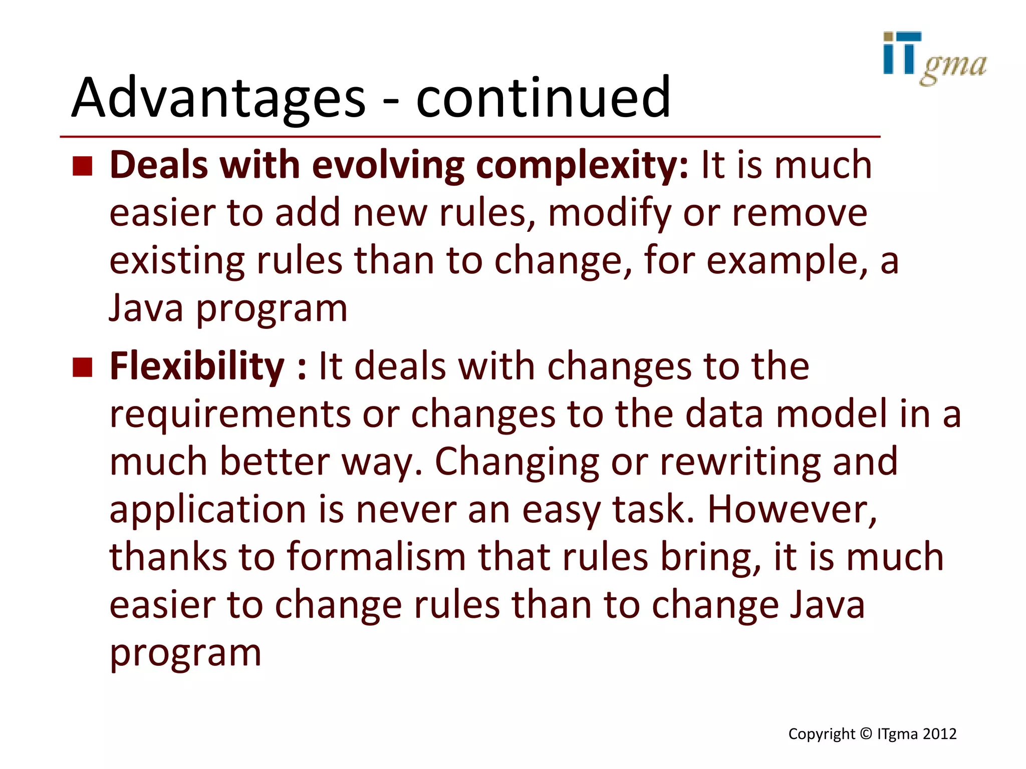 Advantages - continued
   Deals with evolving complexity: It is much
    easier to add new rules, modify or remove
    existing rules than to change, for example, a
    Java program
   Flexibility : It deals with changes to the
    requirements or changes to the data model in a
    much better way. Changing or rewriting and
    application is never an easy task. However,
    thanks to formalism that rules bring, it is much
    easier to change rules than to change Java
    program
                                          Copyright © ITgma 2012
 