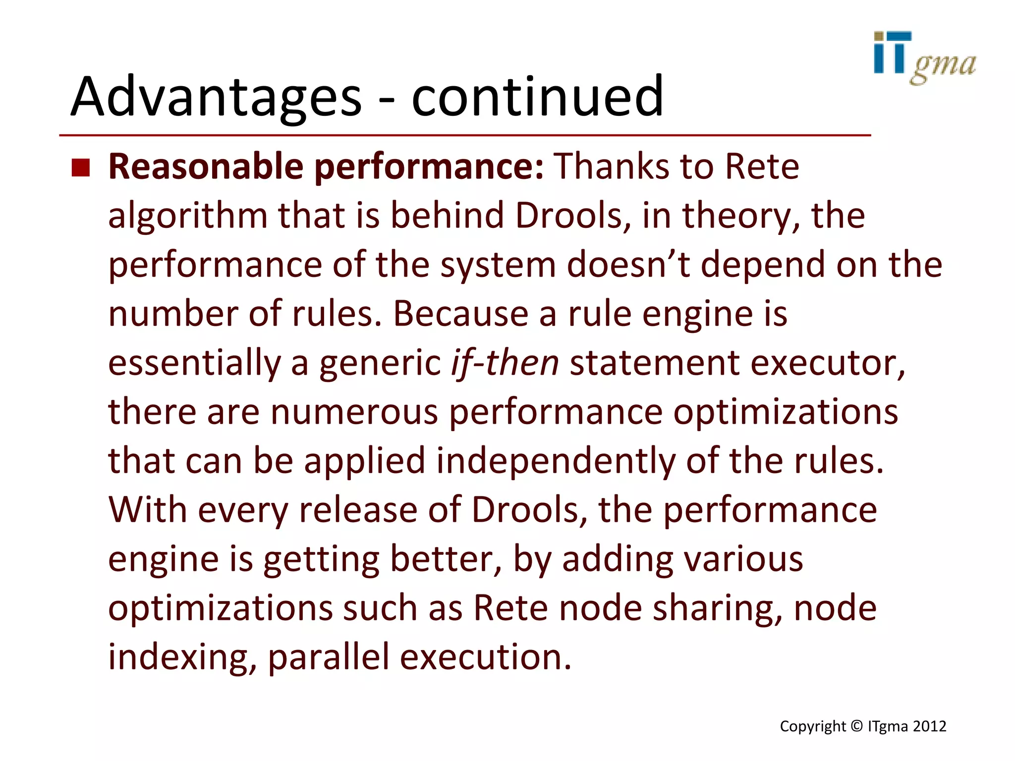Advantages - continued
   Reasonable performance: Thanks to Rete
    algorithm that is behind Drools, in theory, the
    performance of the system doesn’t depend on the
    number of rules. Because a rule engine is
    essentially a generic if-then statement executor,
    there are numerous performance optimizations
    that can be applied independently of the rules.
    With every release of Drools, the performance
    engine is getting better, by adding various
    optimizations such as Rete node sharing, node
    indexing, parallel execution.
                                           Copyright © ITgma 2012
 