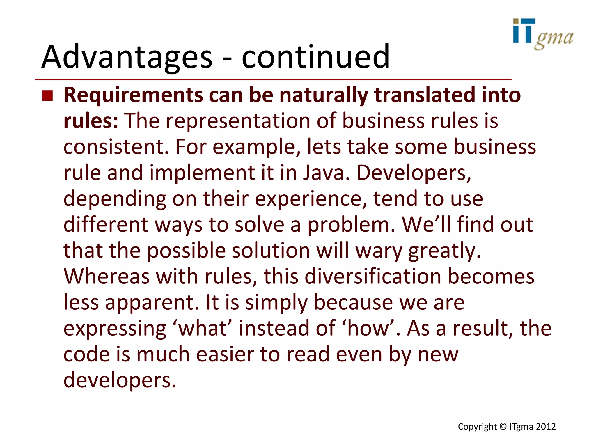 Advantages - continued
   Requirements can be naturally translated into
    rules: The representation of business rules is
    consistent. For example, lets take some business
    rule and implement it in Java. Developers,
    depending on their experience, tend to use
    different ways to solve a problem. We’ll find out
    that the possible solution will wary greatly.
    Whereas with rules, this diversification becomes
    less apparent. It is simply because we are
    expressing ‘what’ instead of ‘how’. As a result, the
    code is much easier to read even by new
    developers.
                                             Copyright © ITgma 2012
 
