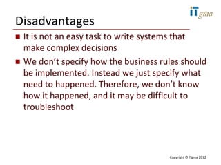 Disadvantages
   It is not an easy task to write systems that
    make complex decisions
   We don’t specify how the business rules should
    be implemented. Instead we just specify what
    need to happened. Therefore, we don’t know
    how it happened, and it may be difficult to
    troubleshoot




                                        Copyright © ITgma 2012
 