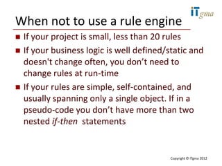 When not to use a rule engine
   If your project is small, less than 20 rules
   If your business logic is well defined/static and
    doesn't change often, you don’t need to
    change rules at run-time
   If your rules are simple, self-contained, and
    usually spanning only a single object. If in a
    pseudo-code you don’t have more than two
    nested if-then statements


                                            Copyright © ITgma 2012
 
