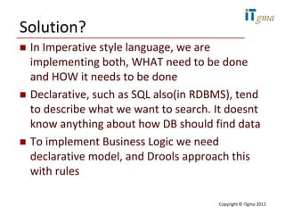 Solution?
   In Imperative style language, we are
    implementing both, WHAT need to be done
    and HOW it needs to be done
   Declarative, such as SQL also(in RDBMS), tend
    to describe what we want to search. It doesnt
    know anything about how DB should find data
   To implement Business Logic we need
    declarative model, and Drools approach this
    with rules

                                        Copyright © ITgma 2012
 