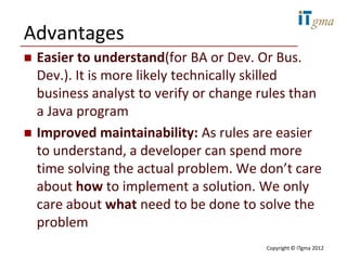 Advantages
   Easier to understand(for BA or Dev. Or Bus.
    Dev.). It is more likely technically skilled
    business analyst to verify or change rules than
    a Java program
   Improved maintainability: As rules are easier
    to understand, a developer can spend more
    time solving the actual problem. We don’t care
    about how to implement a solution. We only
    care about what need to be done to solve the
    problem
                                         Copyright © ITgma 2012
 
