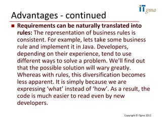 Advantages - continued
   Requirements can be naturally translated into
    rules: The representation of business rules is
    consistent. For example, lets take some business
    rule and implement it in Java. Developers,
    depending on their experience, tend to use
    different ways to solve a problem. We’ll find out
    that the possible solution will wary greatly.
    Whereas with rules, this diversification becomes
    less apparent. It is simply because we are
    expressing ‘what’ instead of ‘how’. As a result, the
    code is much easier to read even by new
    developers.
                                             Copyright © ITgma 2012
 