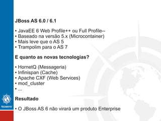 JBoss AS 6.0 / 6.1
● JavaEE 6 Web Profile++ ou Full Profile-- (nem um nem outro)
● Baseado na versão 5.x (Microcontainer)
● Mais leve que o AS 5
● Trampolim para o AS 7
E quanto as novas tecnologias?
● HornetQ (JMS)
● Infinispan (Cache)
● Apache CXF (Web Services)
● mod_cluster
● OSGI
Decisão:
● O JBoss AS 6 não virará um produto Enterprise
 