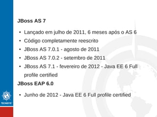 JBoss AS 7
● Lançado em julho de 2011, 6 meses após o AS 6
● Código completamente reescrito
● JBoss AS 7.0.1 - agosto de 2011
● JBoss AS 7.0.2 - setembro de 2011
● JBoss AS 7.1 - fevereiro de 2012 - Java EE 6 Full
profile certified
JBoss EAP 6.0
● Junho de 2012 - Java EE 6 Full profile certified
 