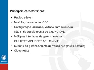 Principais características:
● Rápido e leve
● Modular, baseado em OSGI
● Configuração unificada, voltada para o usuário
Não mais aquele monte de arquivo XML
● Múltiplas interfaces de gerenciamento
CLI, HTTP API, REST API, Console
● Suporte ao gerenciamento de vários nós (modo domain)
● Cloud-ready
 