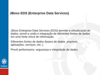 JBoss Enterprise Service Bus (ESB) provê a infraestrutura
necessária para o princípio da arquitetura orientada a serviços
(SOA).
Provê orquestração de processos
Provê tradução de protocolos
Adapters, repositories, gerência de mudanças
Qualidade de serviços, qualidade de proteção (segurança)
Tudo é um serviço inclusive o Bus
JBoss ESB (SOA Platform)
 