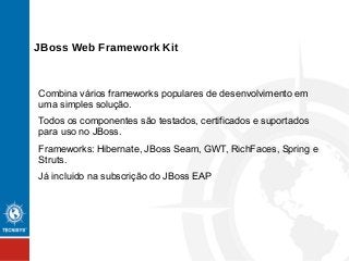 Combina vários frameworks populares de desenvolvimento em
uma simples solução.
Todos os componentes são testados, certificados e suportados
para uso no JBoss.
Frameworks: Hibernate, JBoss Seam, GWT, RichFaces, Spring e
Struts.
Já incluido na subscrição do JBoss EAP
JBoss Web Framework Kit
 