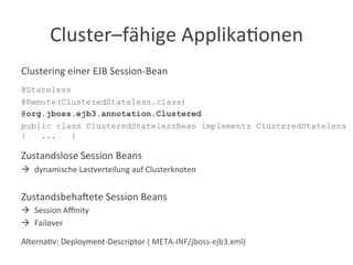 Cluster–fähige	
  Applika?onen	
  
Clustering	
  einer	
  EJB	
  Session-­‐Bean	
  
	
  
@Stateless
@Remote(ClusteredStateless.class)
@org.jboss.ejb3.annotation.Clustered
public class ClusteredStatelessBean implements ClusteredStateless
{ ... }
	
  
Zustandslose	
  Session	
  Beans	
  
à  dynamische	
  Lastverteilung	
  auf	
  Clusterknoten	
  
Zustandsbeha:ete	
  Session	
  Beans	
  	
  
à  Session	
  Aﬃnity	
  
à  Failover	
  
Alterna?v:	
  Deployment-­‐Descriptor	
  (	
  META-­‐INF/jboss-­‐ejb3.xml)	
  
 