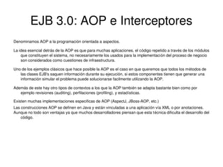 EJB 3.0: AOP e Interceptores
Denominamos AOP a la programación orientada a aspectos.
La idea esencial detrás de la AOP es que para muchas aplicaciones, el código repetido a través de los módulos 
que constituyen el sistema, no necesariamente los usados para la implementación del proceso de negocio 
son considerados como cuestiones de infraestructura.
Uno de los ejemplos clásicos que hace posible la AOP es el caso en que queremos que todos los métodos de  
las clases EJB's saquen información durante su ejecución, si estos componentes tienen que generar una 
información simular el problema puede solucionarse facilmente utilizando la AOP.
Además de este hay otro tipos de contextos a los que la AOP también se adapta bastante bien como por 
ejemplo revisiones (auditing), perfilaciones (profiling), y estadísticas.
Existen muchas implementaciones especificas de AOP (AspectJ, JBoss­AOP, etc.)
Las construcciones AOP se definen en Java y están vinculadas a una aplicación vía XML o por anotaciones.
Aunque no todo son ventajas ya que muchos desarrolladores piensan que esta técnica dificulta el desarrollo del 
código.

 

 

 