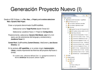 Generación Proyecto Nuevo (I)
Desde el IDE Eclipse, ir a File > New... > Project y en la ventana seleccionar 
Web > Dynamic Web Project.
Crear un proyecto denominado CaJBPortalWeb.
Seleccionar como Target Runtime Apache Tomcat v5.5
Seleccionar JavaServer Faces v1.1 Project en Configurations.
Posteriormente, seleccionar Dynamic Web Module, Java 5.0 o 6.0 
(para uso de extensiones del lenguaje y anotaciones) y 
JavaServer Faces 1.1.
Context Root: CaJBPortalWeb, Content Directory: WebContent y Java Source 
: 
, 
Directory: src
En la ventana JSF capabilities, si no existe ningún Implementation 
Library, crearla importando las librerías del proyecto MyFaces o 
similar.
En nuestro caso, utilizamos MyFaces Core 1.1.5. agregamos también la 
librería standard.jar del proyecto Jakarta Taglibs.

 

 

 