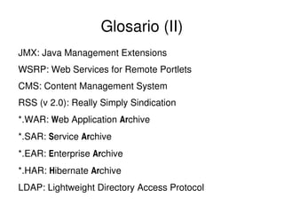 Glosario (II)
JMX: Java Management Extensions
WSRP: Web Services for Remote Portlets
CMS: Content Management System
RSS (v 2.0): Really Simply Sindication
*.WAR: Web Application Archive
*.SAR: Service Archive
*.EAR: Enterprise Archive
*.HAR: Hibernate Archive
LDAP: Lightweight Directory Access Protocol
 

 

 