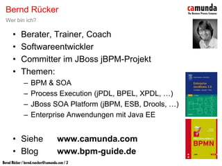 Bernd Rücker
Wer bin ich?

  •   Berater, Trainer, Coach
  •   Softwareentwickler
  •   Committer im JBoss jBPM-Projekt
  •   Themen:
       –   BPM & SOA
       –   Process Execution (jPDL, BPEL, XPDL, …)
       –   JBoss SOA Platform (jBPM, ESB, Drools, …)
       –   Enterprise Anwendungen mit Java EE


  • Siehe         www.camunda.com
  • Blog          www.bpm-guide.de
 