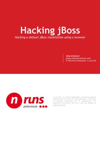 Hacking jBoss
Hacking a default jBoss installation using a browser




                                             Jörg Scheinert
                                             joerg.scheinert@nruns.com
                                             IT Security Consultant, n.runs AG




                            n.runs AG is a vendor-independent consulting company
                            specializing in the areas of: IT Infrastructure, IT Security
                            ,IT Business Consulting and IT Applications. For
                            additional information visit the n.runs AG website at
                            www.nruns.com.
 