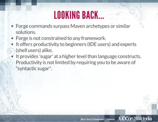 LOOKING BACK...
Forge commands surpass Maven archetypes or similar
solutions.
Forge is not constrained to any framework.
It offers productivity to beginners (IDE users) and experts
(shell users) alike.
It provides 'sugar' at a higher level than language constructs.
Productivity is not limited by requiring you to be aware of
"syntactic sugar".

 