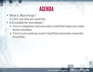 AGENDA
What is JBoss Forge ?
Let's see why we need this.
Is it suitable for everybody ?
You're a beginner and you want a tool that helps you make
fewer mistakes.
You're a pro and you want a tool that automates away the
trivial bits.

 