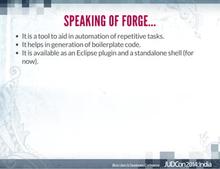 SPEAKING OF FORGE...
It is a tool to aid in automation of repetitive tasks.
It helps in generation of boilerplate code.
It is available as an Eclipse plugin and a standalone shell (for
now).

 