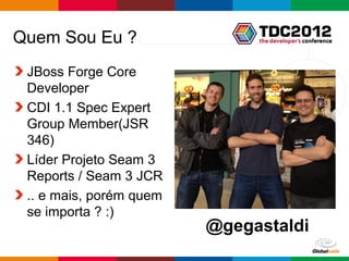 Quem Sou Eu ?
 JBoss Forge Core
 Developer
 CDI 1.1 Spec Expert
 Group Member(JSR
 346)
 Líder Projeto Seam 3
 Reports / Seam 3 JCR
 .. e mais, porém quem
 se importa ? :)
                         @gegastaldi
                              Globalcode – Open4education
 