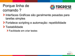 Porque linha de
comando ?
 Interfaces Gráficas são geralmente pesadas para
 tarefas simples
 Fortalece scripting e automação: repetibilidade
 Testabilidade
   Facilidade em criar testes




                                     Globalcode – Open4education
 