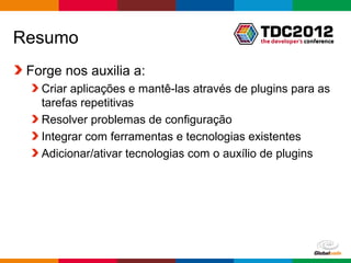 Resumo
 Forge nos auxilia a:
   Criar aplicações e mantê-las através de plugins para as
   tarefas repetitivas
   Resolver problemas de configuração
   Integrar com ferramentas e tecnologias existentes
   Adicionar/ativar tecnologias com o auxílio de plugins




                                            Globalcode – Open4education
 
