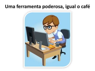 Uma ferramenta poderosa, igual o café
 