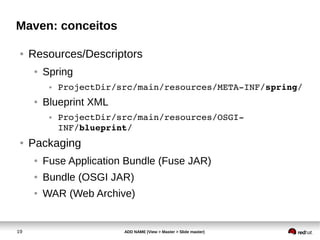 19 ADD NAME (View > Master > Slide master)
Maven: conceitos
● Resources/Descriptors
● Spring
● ProjectDir/src/main/resources/META­INF/spring/
● Blueprint XML
● ProjectDir/src/main/resources/OSGI­
INF/blueprint/
● Packaging
● Fuse Application Bundle (Fuse JAR)
● Bundle (OSGI JAR)
● WAR (Web Archive)
 