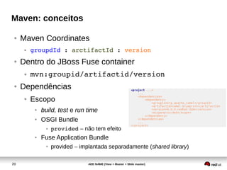 20 ADD NAME (View > Master > Slide master)
Maven: conceitos
● Maven Coordinates
● groupdId : arctifactId : version
● Dentro do JBoss Fuse container
● mvn:groupid/artifactid/version
● Dependências
● Escopo
● build, test e run time
● OSGI Bundle
● provided – não tem efeito
● Fuse Application Bundle
● provided – implantada separadamente (shared library)
 
