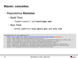22 ADD NAME (View > Master > Slide master)
Maven: conceitos
● Repositórios Remotos
● Build Time
● /home/<user>/.m2/settings.xml
● Run Time
● $FUSE_HOME/etc/org.ops4j.pax.url.mvn.cfg
org.ops4j.pax.url.mvn.repositories= 
    http://my.corporate.nexus.com/nexus/content/groups/public@snapshots
    http://repo1.maven.org/maven2@id=maven.central.repo, 
    https://repo.fusesource.com/nexus/content/repositories/releases@id=fusesource.release.repo, 
    https://repo.fusesource.com/nexus/content/groups/ea@id=fusesource.ea.repo, 
    http://svn.apache.org/repos/asf/servicemix/m2­repo@id=servicemix.repo, 
    http://repository.springsource.com/maven/bundles/release@id=springsource.release.repo, 
    http://repository.springsource.com/maven/bundles/external@id=springsource.external.repo, 
    https://oss.sonatype.org/content/groups/scala­tools@id=scala.repo
 