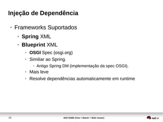 23 ADD NAME (View > Master > Slide master)
Injeção de Dependência
● Frameworks Suportados
● Spring XML
● Blueprint XML
● OSGI Spec (osgi.org)
● Similiar ao Spring.
● Antigo Spring DM (implementação da spec OSGI).
● Mais leve
● Resolve dependências automaticamente em runtime
 