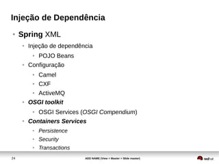 24 ADD NAME (View > Master > Slide master)
Injeção de Dependência
● Spring XML
● Injeção de dependência
● POJO Beans
● Configuração
● Camel
● CXF
● ActiveMQ
● OSGI toolkit
● OSGI Services (OSGI Compendium)
● Containers Services
● Persistence
● Security
● Transactions
 
