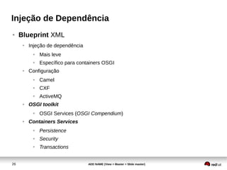 26 ADD NAME (View > Master > Slide master)
Injeção de Dependência
● Blueprint XML
● Injeção de dependência
● Mais leve
● Específico para containers OSGI
● Configuração
● Camel
● CXF
● ActiveMQ
● OSGI toolkit
● OSGI Services (OSGI Compendium)
● Containers Services
● Persistence
● Security
● Transactions
 