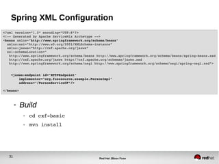 31
Red Hat JBoss Fuse
Spring XML Configuration
● Build
● cd cxf­basic
● mvn install
<?xml version="1.0" encoding="UTF­8"?>
<!­­ Generated by Apache ServiceMix Archetype ­­>
<beans xmlns="http://www.springframework.org/schema/beans"
  xmlns:xsi="http://www.w3.org/2001/XMLSchema­instance"
  xmlns:jaxws="http://cxf.apache.org/jaxws"
  xsi:schemaLocation="
   http://www.springframework.org/schema/beans http://www.springframework.org/schema/beans/spring­beans.xsd
   http://cxf.apache.org/jaxws http://cxf.apache.org/schemas/jaxws.xsd
   http://www.springframework.org/schema/osgi http://www.springframework.org/schema/osgi/spring­osgi.xsd">
    <jaxws:endpoint id="HTTPEndpoint"
        implementor="org.fusesource.example.PersonImpl"
        address="/PersonServiceCF"/>
</beans>
 
